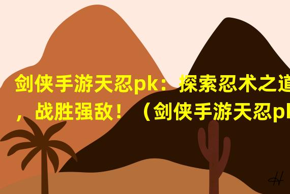 剑侠手游天忍pk：探索忍术之道，战胜强敌！（剑侠手游天忍pk：化身忍者，展现你的剑术绝技！）