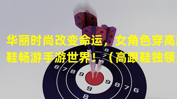 华丽时尚改变命运，女角色穿高跟鞋畅游手游世界！（高跟鞋独领风骚，女角色勇闯游戏江湖！）