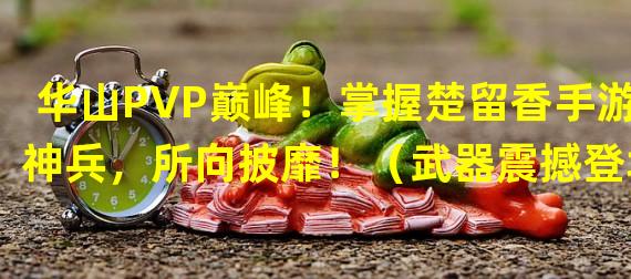 华山PVP巅峰！掌握楚留香手游神兵，所向披靡！（武器震撼登场！华山PVP将现全新玩法，九州等你征战！）