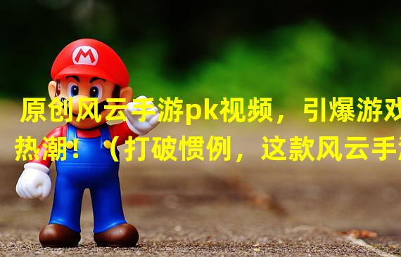 原创风云手游pk视频，引爆游戏热潮！（打破惯例，这款风云手游pk视频让你乐趣无穷！）