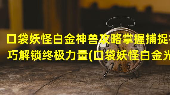 口袋妖怪白金神兽攻略掌握捕捉技巧解锁终极力量(口袋妖怪白金光神兽攻略策略与技能全解析，征服世界之路)