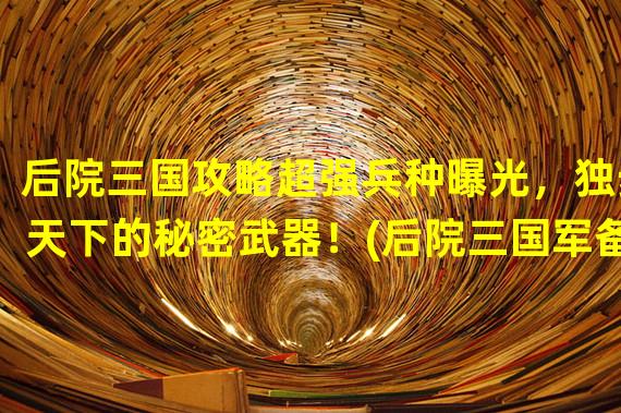 后院三国攻略超强兵种曝光，独步天下的秘密武器！(后院三国军备全解析让你轻松打造无敌战队！)