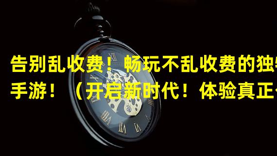 告别乱收费！畅玩不乱收费的独特手游！（开启新时代！体验真正公平的无乱收费手游！）