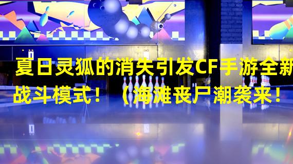 夏日灵狐的消失引发CF手游全新战斗模式！（海滩丧尸潮袭来！CF手游夏日灵狐救援特别战斗！）