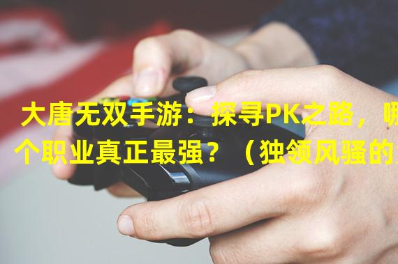 大唐无双手游：探寻PK之路，哪个职业真正最强？（独领风骚的大唐无双手游职业PK攻略，你不容错过！）