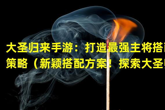 大圣归来手游：打造最强主将搭配策略（新颖搭配方案！探索大圣归来手游独特主将组合）