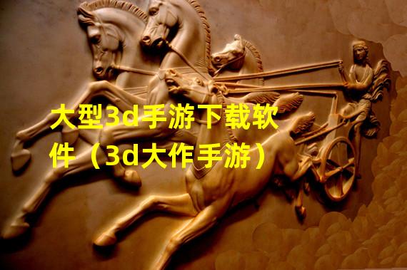 大型3d手游下载软件（3d大作手游）