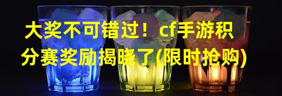 大奖不可错过！cf手游积分赛奖励揭晓了(限时抢购)