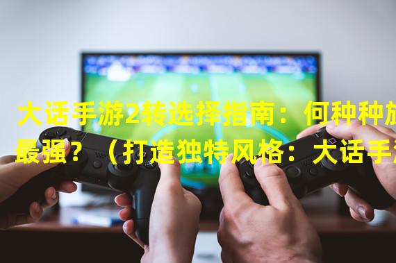 大话手游2转选择指南：何种种族最强？（打造独特风格：大话手游2转种族怎么选？）