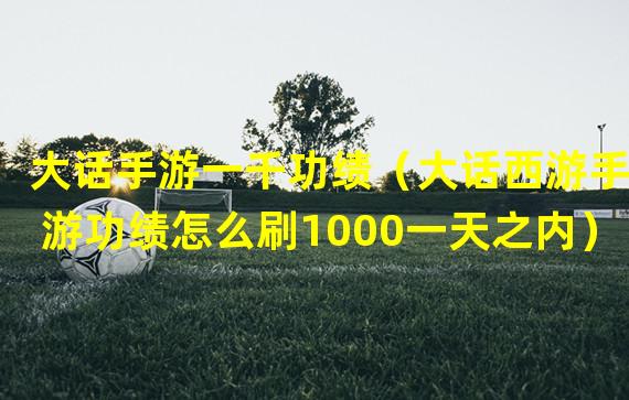 大话手游一千功绩（大话西游手游功绩怎么刷1000一天之内）