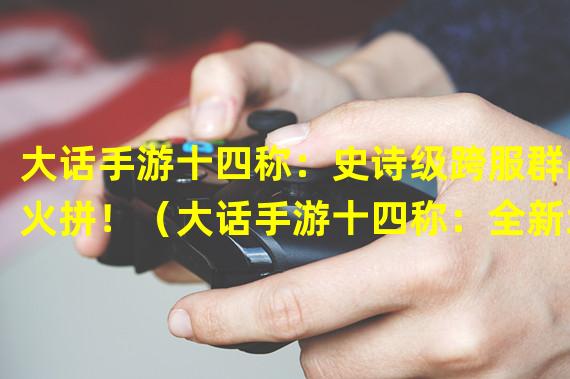 大话手游十四称：史诗级跨服群战火拼！（大话手游十四称：全新地图解锁，畅享浪漫冒险！）