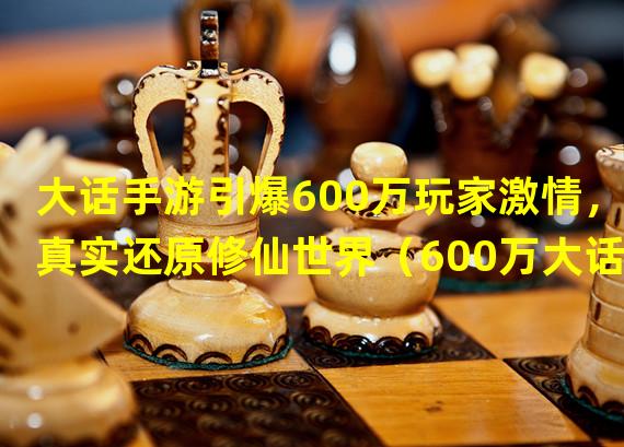 大话手游引爆600万玩家激情，真实还原修仙世界（600万大话手游玩家共创传奇，谁能主宰修仙乾坤？）