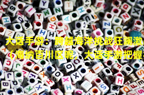 大话手游：跨越海洋挑战狂澜激战（海纳百川区呢，大话手游把握机会闯天涯）