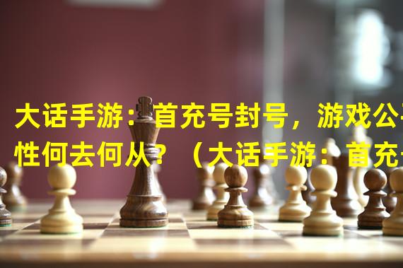 大话手游：首充号封号，游戏公平性何去何从？（大话手游：首充号封号新玩法，挑战高手的机会来了！）