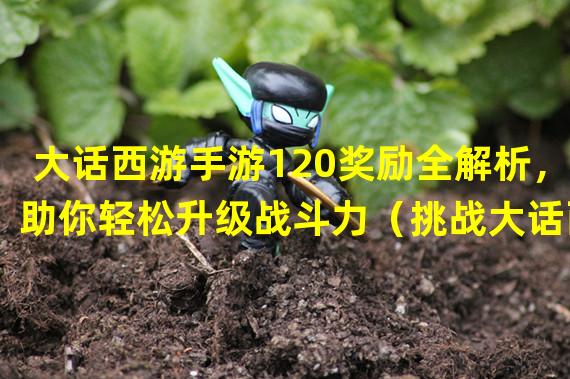 大话西游手游120奖励全解析，助你轻松升级战斗力（挑战大话西游手游120奖励，探索隐藏福利与惊喜）