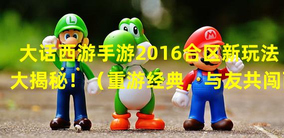 大话西游手游2016合区新玩法大揭秘！（重游经典，与友共闯西游！大话西游手游2016合区重塑经典战斗！）