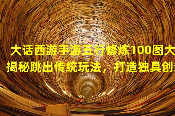 大话西游手游五行修炼100图大揭秘跳出传统玩法，打造独具创新的修仙之路！(传承经典，引领创新大话西游手游五行修炼100图的全新玩法探索)