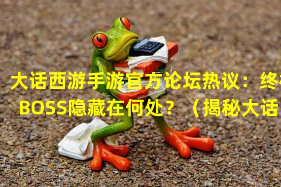 大话西游手游官方论坛热议：终极BOSS隐藏在何处？（揭秘大话西游手游官方论坛独家剧情设定）