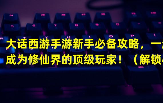 大话西游手游新手必备攻略，一起成为修仙界的顶级玩家！（解锁心法，斩妖除魔！大话西游手游中独特的武器系统全解析！）