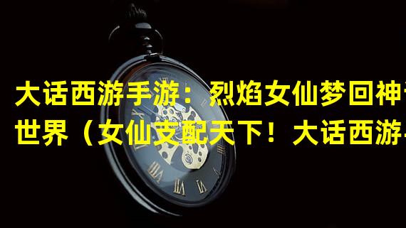 大话西游手游：烈焰女仙梦回神话世界（女仙支配天下！大话西游手游的最强力量）