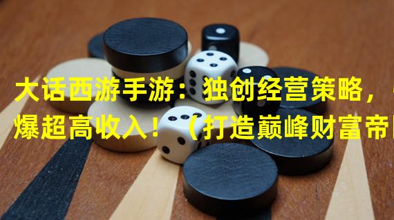 大话西游手游：独创经营策略，引爆超高收入！（打造巅峰财富帝国，揭秘大话西游手游致富秘籍！）