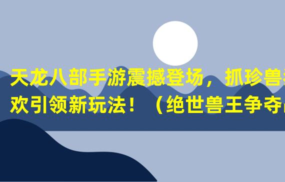 天龙八部手游震撼登场，抓珍兽狂欢引领新玩法！（绝世兽王争夺战！天龙八部手游珍兽抓捕系统全解析！）