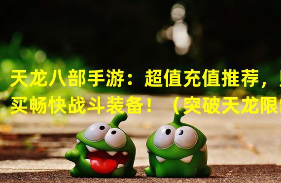 天龙八部手游：超值充值推荐，购买畅快战斗装备！（突破天龙限制，快速升级必备的充值套装攻略！）