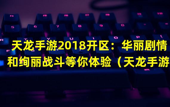 天龙手游2018开区：华丽剧情和绚丽战斗等你体验（天龙手游2018开区：精心打造的交互系统引爆全场）