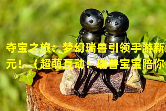 夺宝之旅：梦幻瑞兽引领手游新纪元！（超萌互动：瑞兽宝宝陪你闯荡手游世界！）