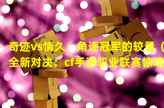 奇迹vs情久：角逐冠军的较量（全新对决：cf手游职业联赛惊现奇迹vs情久）