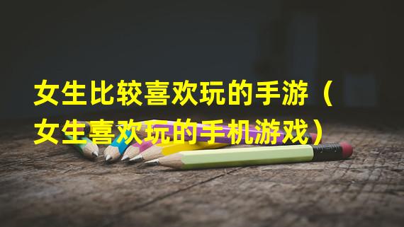 女生比较喜欢玩的手游（女生喜欢玩的手机游戏）