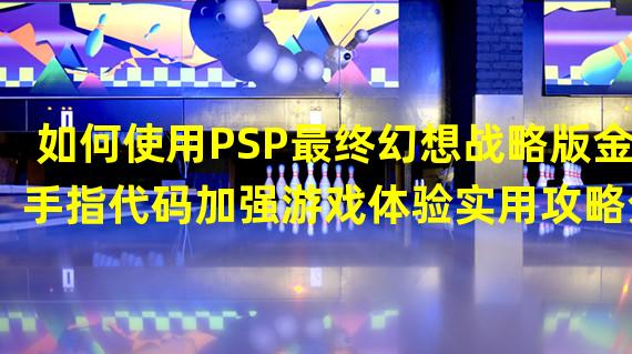 如何使用PSP最终幻想战略版金手指代码加强游戏体验实用攻略分享(技巧与建议)