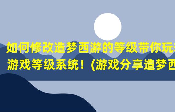 如何修改造梦西游的等级带你玩转游戏等级系统！(游戏分享造梦西游等级修改攻略)