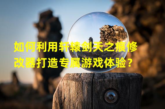 如何利用轩辕剑天之痕修改器打造专属游戏体验？