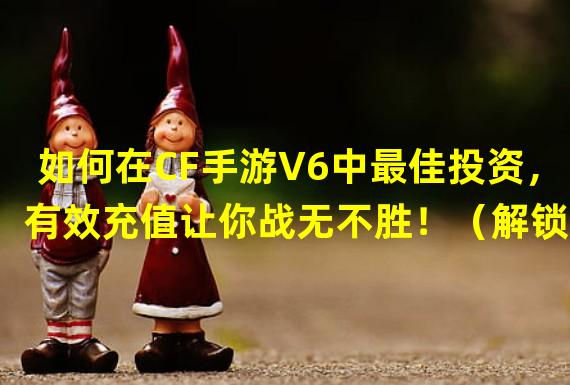 如何在CF手游V6中最佳投资，有效充值让你战无不胜！（解锁CF手游V6的顶级战力，充值金额合理分配秘籍大揭秘！）