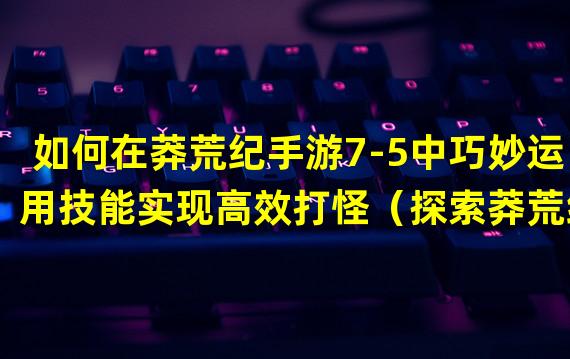 如何在莽荒纪手游7-5中巧妙运用技能实现高效打怪（探索莽荒纪手游7-5：解密隐藏副本攻略与宝藏奖励）