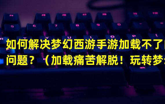 如何解决梦幻西游手游加载不了的问题？（加载痛苦解脱！玩转梦幻西游手游的加载技巧。）