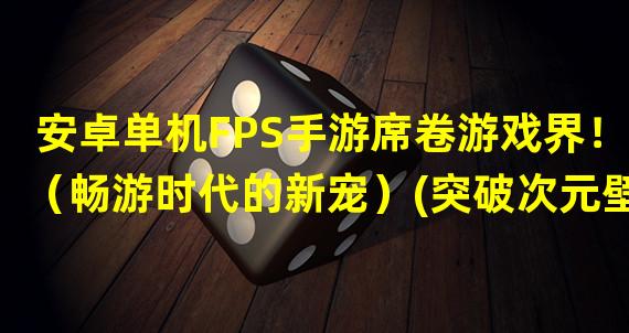 安卓单机FPS手游席卷游戏界！（畅游时代的新宠）(突破次元壁的安卓单机FPS手游（山寨无国界）)