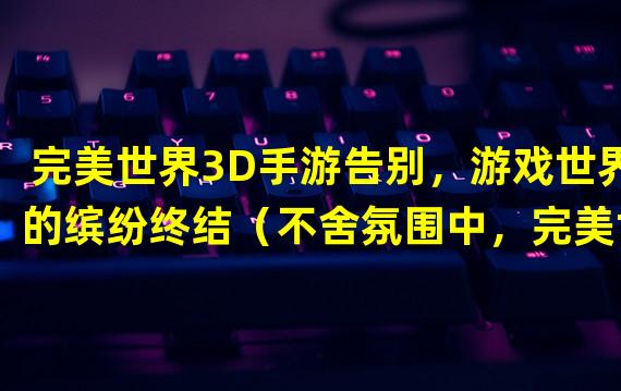 完美世界3D手游告别，游戏世界的缤纷终结（不舍氛围中，完美世界3D手游终结的幕落）