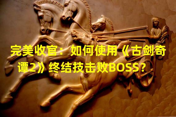 完美收官：如何使用《古剑奇谭2》终结技击败BOSS？