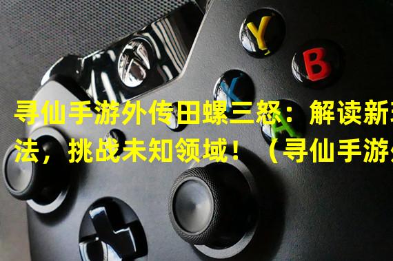 寻仙手游外传田螺三怒：解读新玩法，挑战未知领域！（寻仙手游外传田螺三怒：探索神秘剧情，揭开隐藏BOSS的身世之谜！）