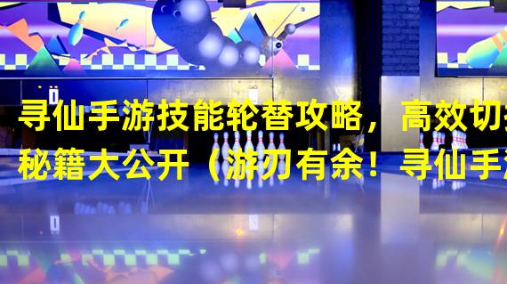 寻仙手游技能轮替攻略，高效切换秘籍大公开（游刃有余！寻仙手游技能切换技巧，成为无敌大神！）