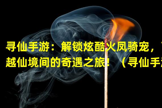 寻仙手游：解锁炫酷火凤骑宠，飞越仙境间的奇遇之旅！（寻仙手游火凤仙骑，点燃战场激情，征战仙界的热血传奇！）