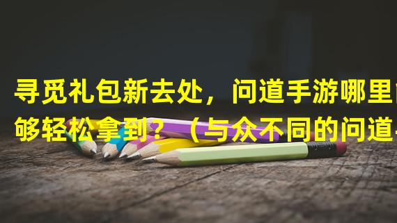 寻觅礼包新去处，问道手游哪里能够轻松拿到？（与众不同的问道手游礼包获取秘籍大揭秘）