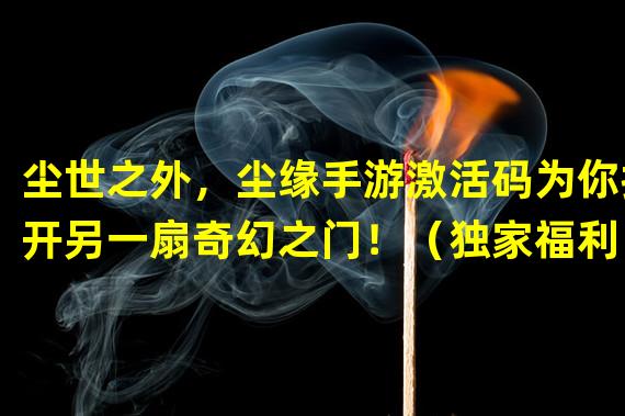 尘世之外，尘缘手游激活码为你打开另一扇奇幻之门！（独家福利！限量激活码揭示大话尘缘手游全新冒险之旅！）