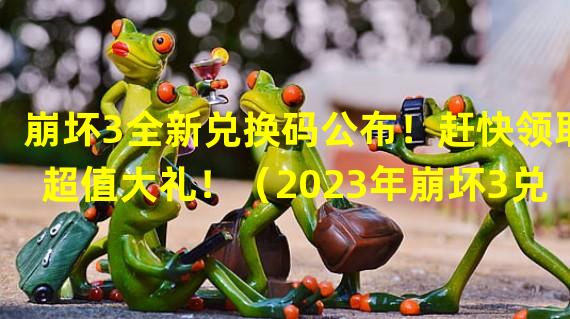 崩坏3全新兑换码公布！赶快领取超值大礼！（2023年崩坏3兑换码曝光，终极福利等你来拿！）