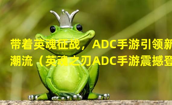 带着英魂征战，ADC手游引领新潮流（英魂之刃ADC手游震撼登场，成就无尽传奇）