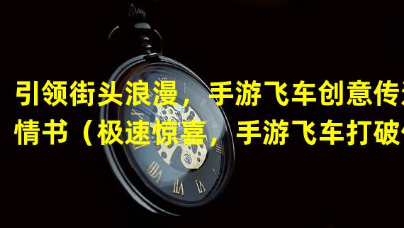 引领街头浪漫，手游飞车创意传递情书（极速惊喜，手游飞车打破传统方式传递情书）