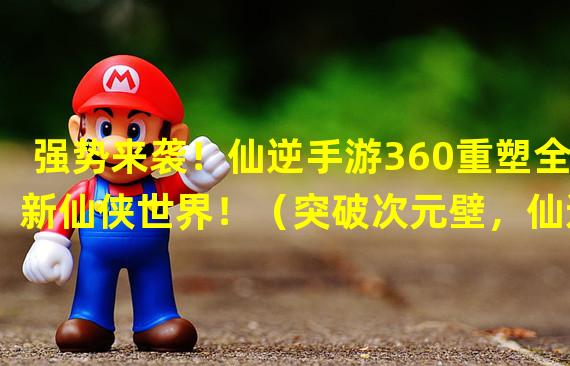 强势来袭！仙逆手游360重塑全新仙侠世界！（突破次元壁，仙逆手游360引领仙侠游戏新风尚！）