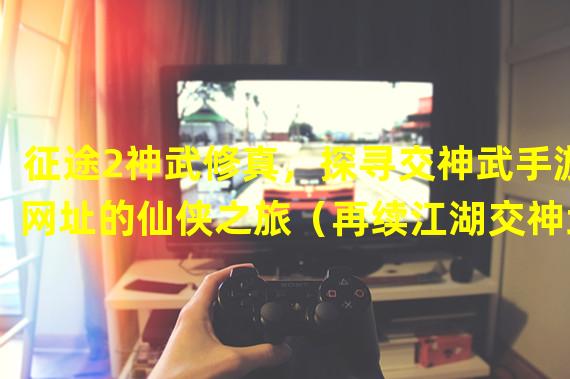 征途2神武修真，探寻交神武手游网址的仙侠之旅（再续江湖交神武手游，成就一统武林的神仙之路）